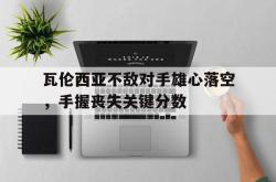 开云体育在线-瓦伦西亚不敌对手雄心落空，手握丧失关键分数的简单介绍