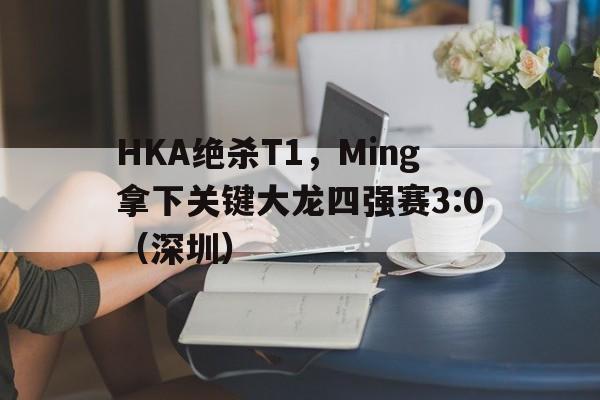 HKA绝杀T1，Ming拿下关键大龙四强赛3:0（深圳）